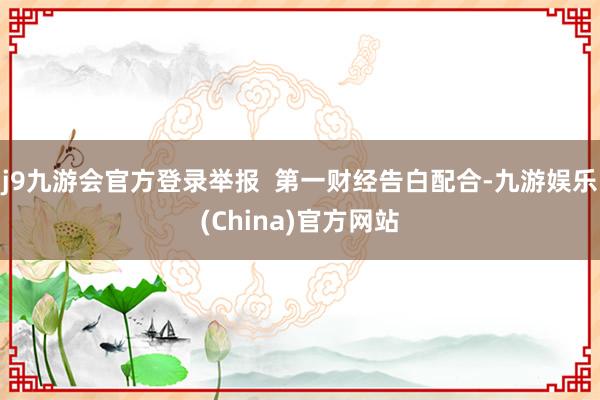 j9九游会官方登录举报  第一财经告白配合-九游娱乐(China)官方网站