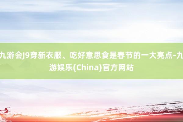 九游会J9穿新衣服、吃好意思食是春节的一大亮点-九游娱乐(China)官方网站