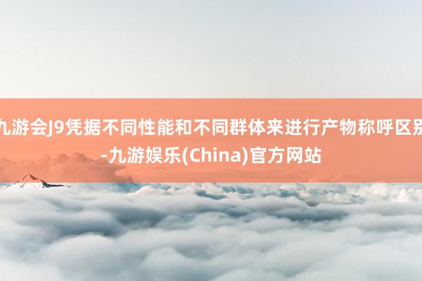 九游会J9凭据不同性能和不同群体来进行产物称呼区别-九游娱乐(China)官方网站