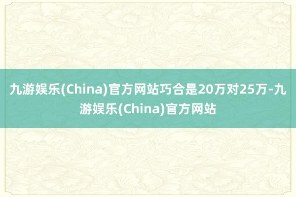 九游娱乐(China)官方网站巧合是20万对25万-九游娱乐(China)官方网站
