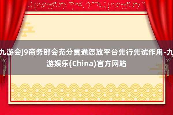 九游会J9商务部会充分贯通怒放平台先行先试作用-九游娱乐(China)官方网站