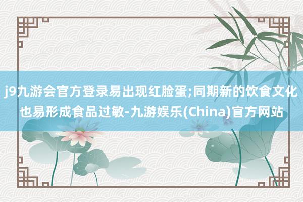 j9九游会官方登录易出现红脸蛋;同期新的饮食文化也易形成食品过敏-九游娱乐(China)官方网站