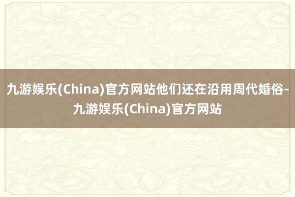 九游娱乐(China)官方网站他们还在沿用周代婚俗-九游娱乐(China)官方网站