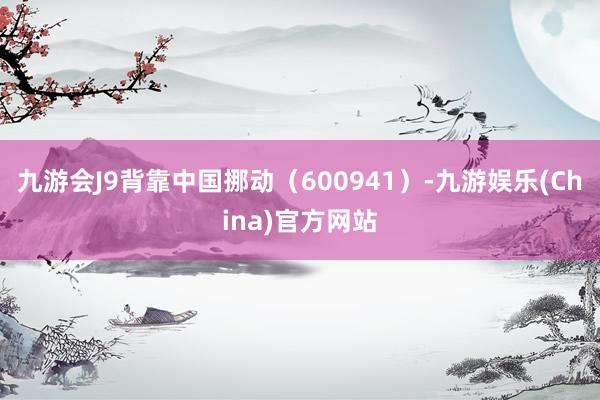 九游会J9背靠中国挪动（600941）-九游娱乐(China)官方网站