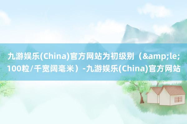 九游娱乐(China)官方网站为初级别（&le;100粒/千宽阔毫米）-九游娱乐(China)官方网站