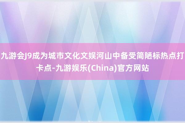 九游会J9成为城市文化文娱河山中备受简陋标热点打卡点-九游娱乐(China)官方网站