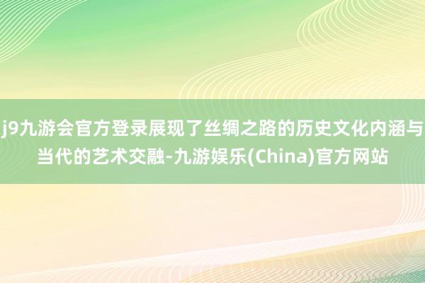 j9九游会官方登录展现了丝绸之路的历史文化内涵与当代的艺术交融-九游娱乐(China)官方网站
