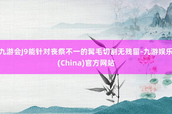 九游会J9能针对丧祭不一的髯毛切割无残留-九游娱乐(China)官方网站