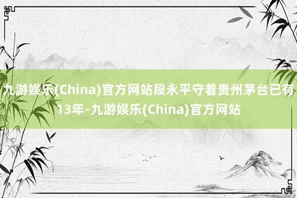 九游娱乐(China)官方网站段永平守着贵州茅台已有13年-九游娱乐(China)官方网站