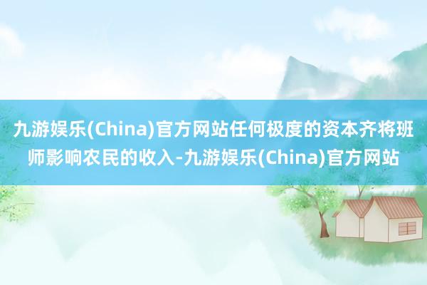 九游娱乐(China)官方网站任何极度的资本齐将班师影响农民的收入-九游娱乐(China)官方网站