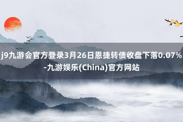 j9九游会官方登录3月26日恩捷转债收盘下落0.07%-九游娱乐(China)官方网站