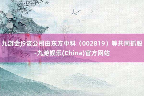 九游会J9该公司由东方中科（002819）等共同抓股-九游娱乐(China)官方网站