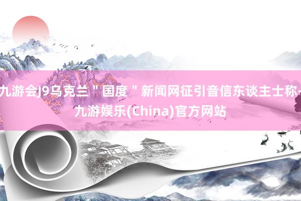 九游会J9乌克兰＂国度＂新闻网征引音信东谈主士称-九游娱乐(China)官方网站