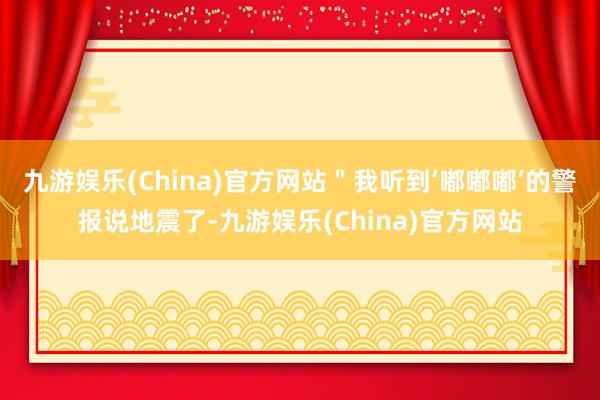 九游娱乐(China)官方网站＂我听到‘嘟嘟嘟’的警报说地震了-九游娱乐(China)官方网站