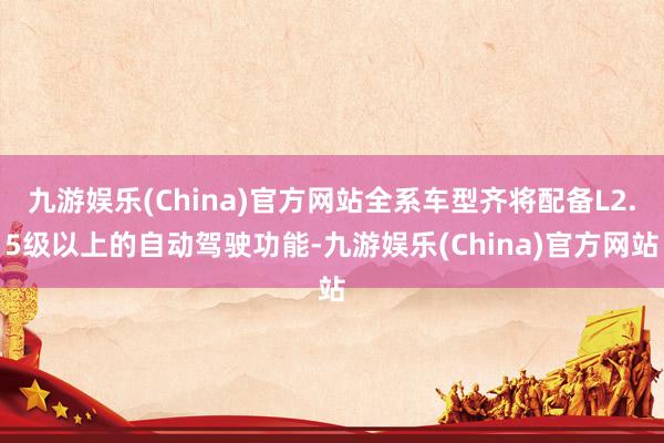 九游娱乐(China)官方网站全系车型齐将配备L2.5级以上的自动驾驶功能-九游娱乐(China)官方网站