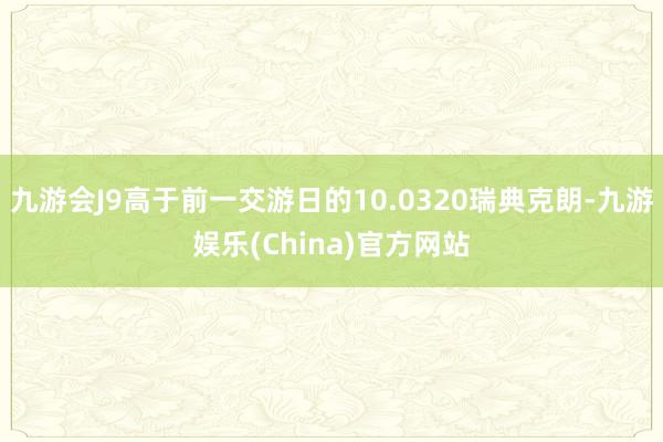 九游会J9高于前一交游日的10.0320瑞典克朗-九游娱乐(China)官方网站