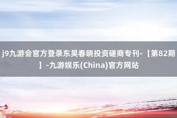 j9九游会官方登录东吴春晓投资磋商专刊-【第82期】-九游娱乐(China)官方网站