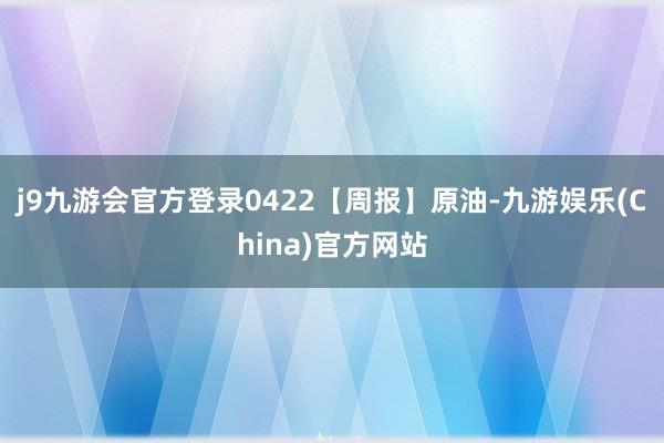 j9九游会官方登录0422【周报】原油-九游娱乐(China)官方网站