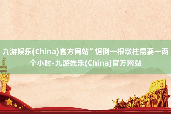 九游娱乐(China)官方网站”锯倒一根墩柱需要一两个小时-九游娱乐(China)官方网站