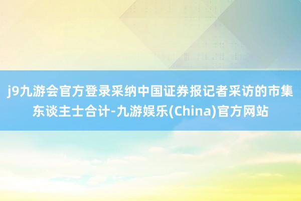 j9九游会官方登录　　采纳中国证券报记者采访的市集东谈主士合计-九游娱乐(China)官方网站
