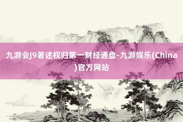 九游会J9著述权归第一财经通盘-九游娱乐(China)官方网站
