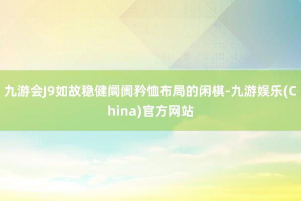 九游会J9如故稳健阛阓矜恤布局的闲棋-九游娱乐(China)官方网站