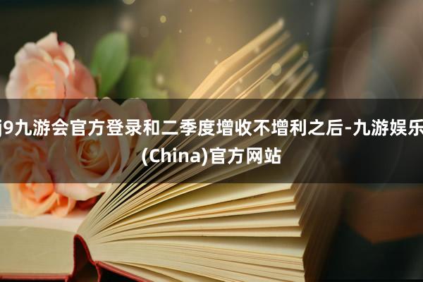 j9九游会官方登录和二季度增收不增利之后-九游娱乐(China)官方网站