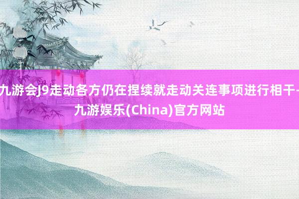 九游会J9走动各方仍在捏续就走动关连事项进行相干-九游娱乐(China)官方网站