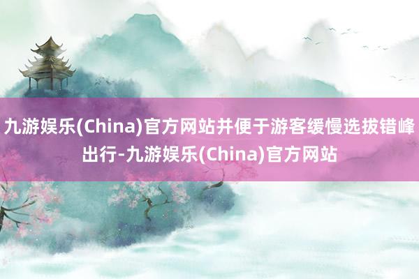 九游娱乐(China)官方网站并便于游客缓慢选拔错峰出行-九游娱乐(China)官方网站