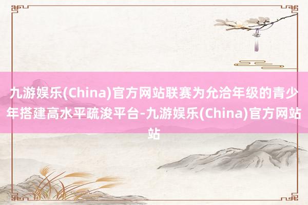 九游娱乐(China)官方网站联赛为允洽年级的青少年搭建高水平疏浚平台-九游娱乐(China)官方网站