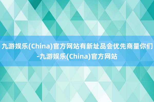 九游娱乐(China)官方网站有新址品会优先商量你们-九游娱乐(China)官方网站