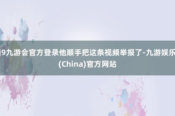 j9九游会官方登录他顺手把这条视频举报了-九游娱乐(China)官方网站