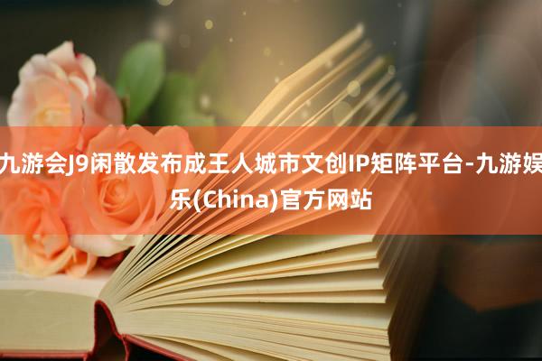 九游会J9闲散发布成王人城市文创IP矩阵平台-九游娱乐(China)官方网站