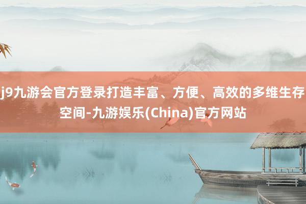 j9九游会官方登录打造丰富、方便、高效的多维生存空间-九游娱乐(China)官方网站