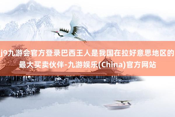 j9九游会官方登录巴西王人是我国在拉好意思地区的最大买卖伙伴-九游娱乐(China)官方网站