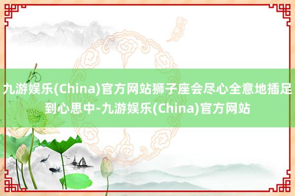 九游娱乐(China)官方网站狮子座会尽心全意地插足到心思中-九游娱乐(China)官方网站