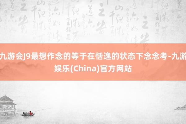 九游会J9最想作念的等于在恬逸的状态下念念考-九游娱乐(China)官方网站
