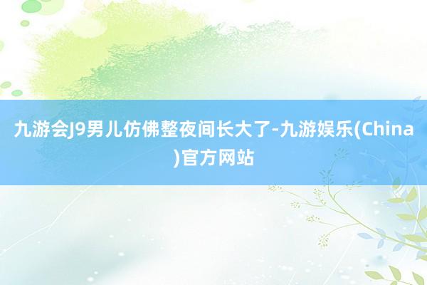 九游会J9男儿仿佛整夜间长大了-九游娱乐(China)官方网站