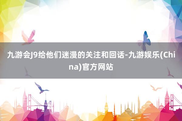 九游会J9给他们迷漫的关注和回话-九游娱乐(China)官方网站