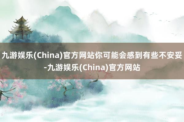 九游娱乐(China)官方网站你可能会感到有些不安妥-九游娱乐(China)官方网站