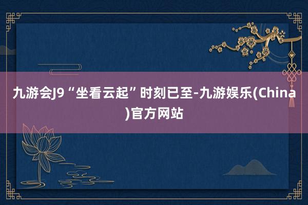 九游会J9“坐看云起”时刻已至-九游娱乐(China)官方网站