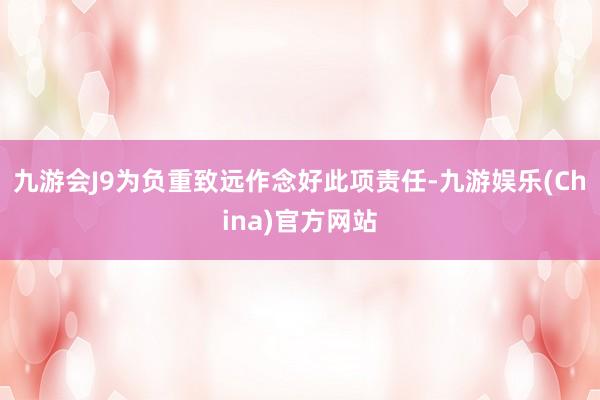 九游会J9为负重致远作念好此项责任-九游娱乐(China)官方网站