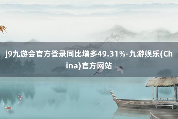 j9九游会官方登录同比增多49.31%-九游娱乐(China)官方网站