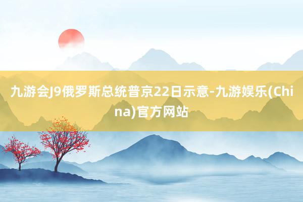 九游会J9俄罗斯总统普京22日示意-九游娱乐(China)官方网站