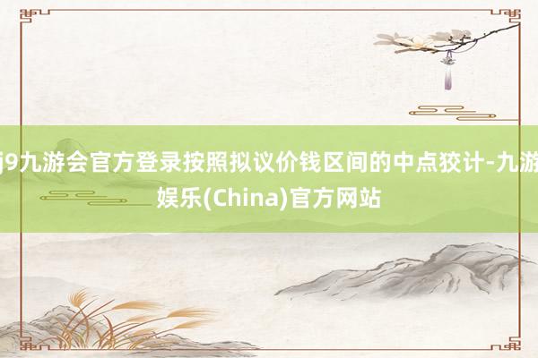 j9九游会官方登录按照拟议价钱区间的中点狡计-九游娱乐(China)官方网站