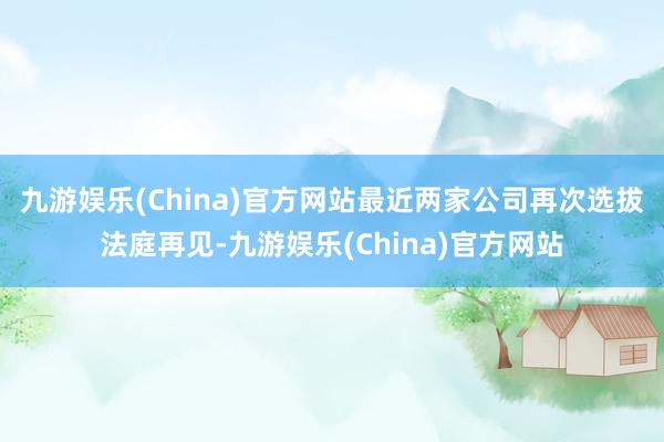 九游娱乐(China)官方网站　　最近两家公司再次选拔法庭再见-九游娱乐(China)官方网站