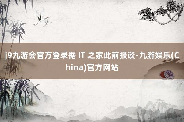 j9九游会官方登录据 IT 之家此前报谈-九游娱乐(China)官方网站