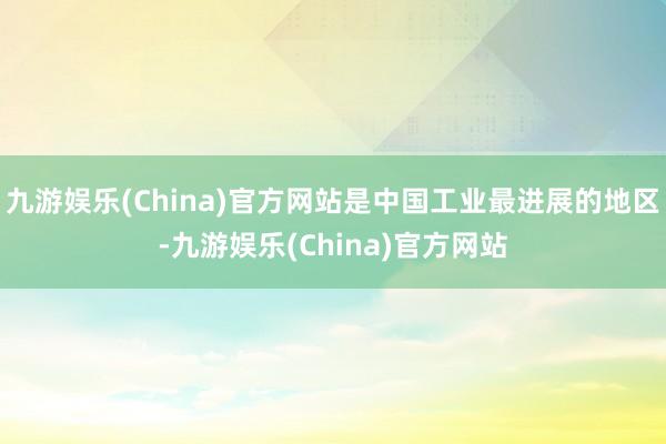 九游娱乐(China)官方网站是中国工业最进展的地区-九游娱乐(China)官方网站