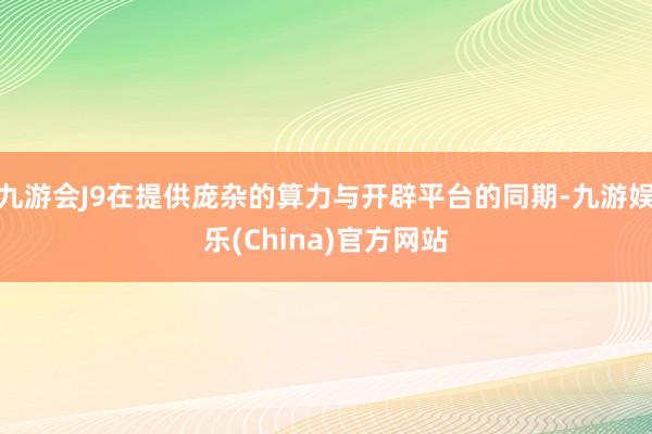 九游会J9在提供庞杂的算力与开辟平台的同期-九游娱乐(China)官方网站