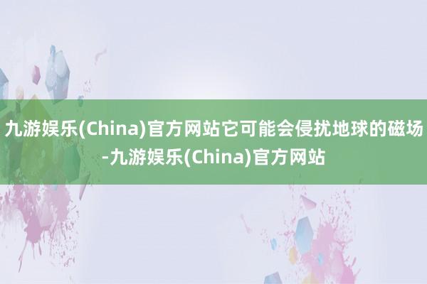 九游娱乐(China)官方网站它可能会侵扰地球的磁场-九游娱乐(China)官方网站